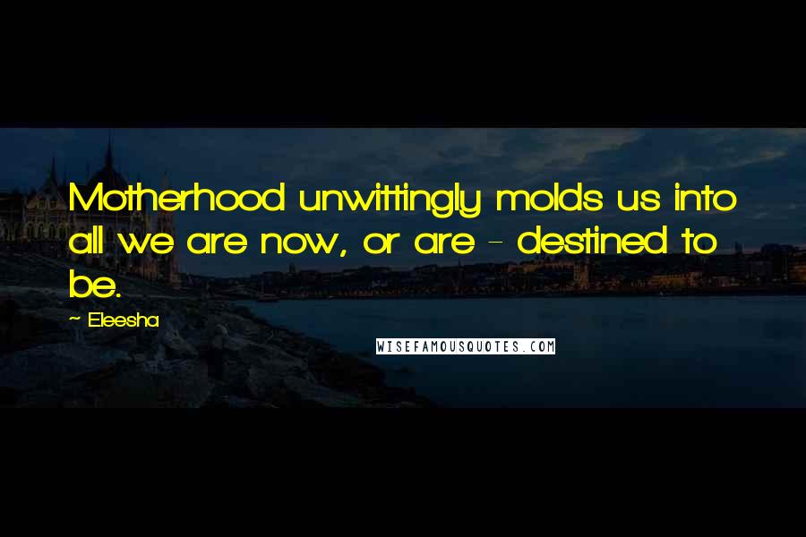 Eleesha Quotes: Motherhood unwittingly molds us into all we are now, or are - destined to be.