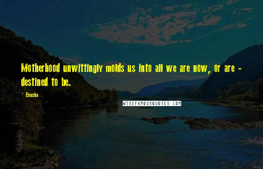 Eleesha Quotes: Motherhood unwittingly molds us into all we are now, or are - destined to be.
