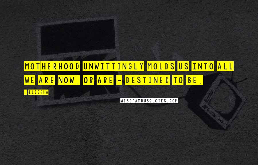Eleesha Quotes: Motherhood unwittingly molds us into all we are now, or are - destined to be.