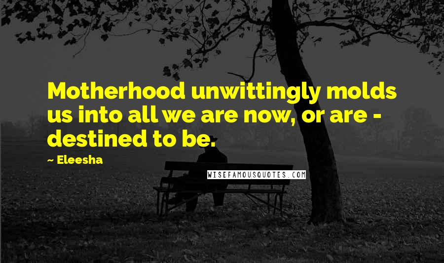 Eleesha Quotes: Motherhood unwittingly molds us into all we are now, or are - destined to be.