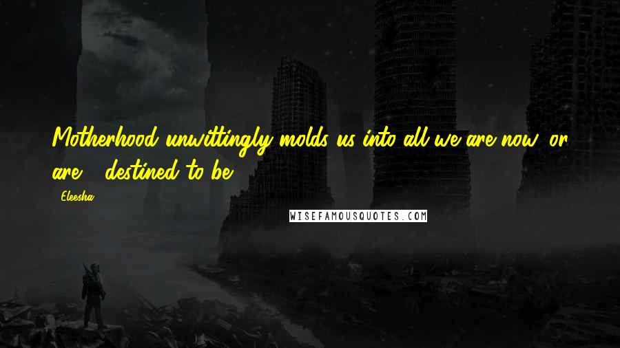 Eleesha Quotes: Motherhood unwittingly molds us into all we are now, or are - destined to be.