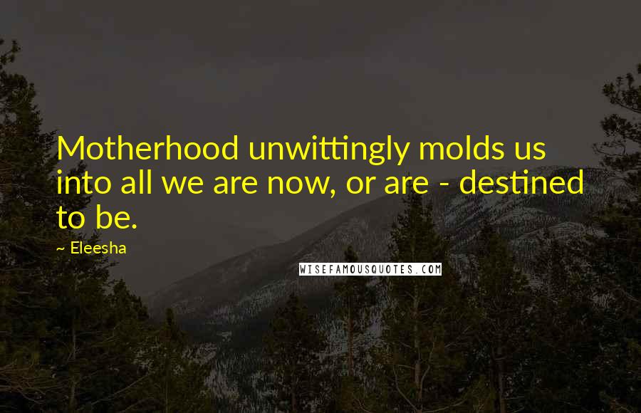 Eleesha Quotes: Motherhood unwittingly molds us into all we are now, or are - destined to be.