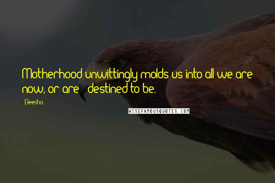 Eleesha Quotes: Motherhood unwittingly molds us into all we are now, or are - destined to be.