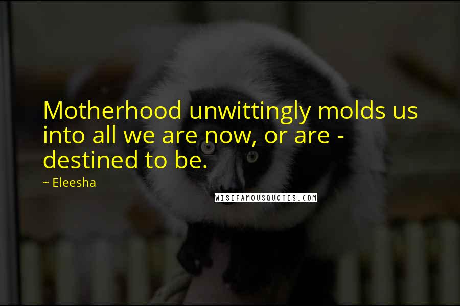 Eleesha Quotes: Motherhood unwittingly molds us into all we are now, or are - destined to be.