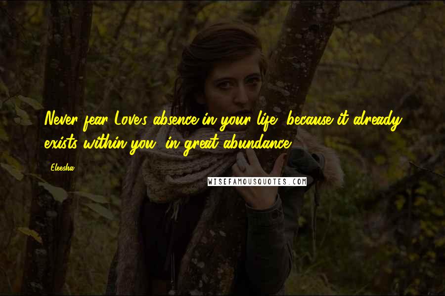 Eleesha Quotes: Never fear Love's absence in your life, because it already exists within you, in great abundance.