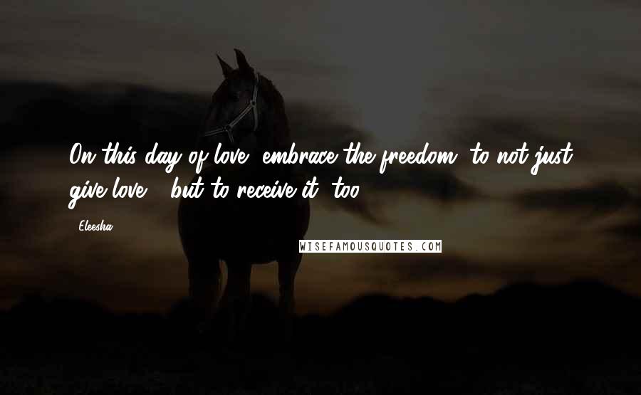 Eleesha Quotes: On this day of love, embrace the freedom, to not just give love - but to receive it, too.