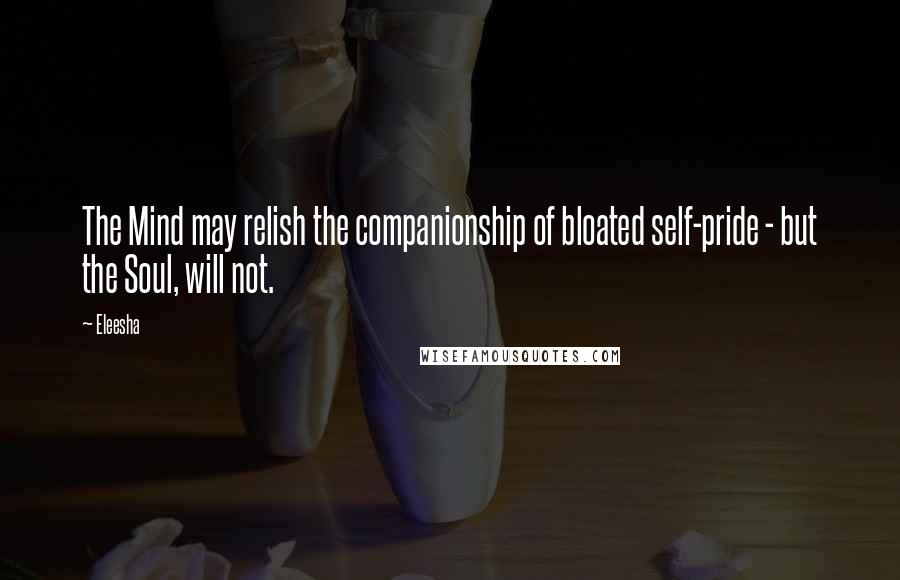 Eleesha Quotes: The Mind may relish the companionship of bloated self-pride - but the Soul, will not.