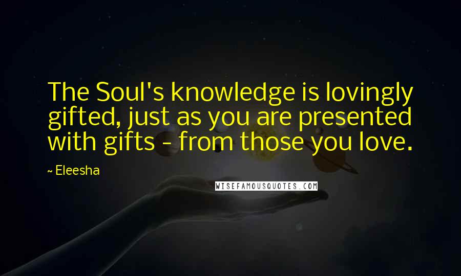 Eleesha Quotes: The Soul's knowledge is lovingly gifted, just as you are presented with gifts - from those you love.