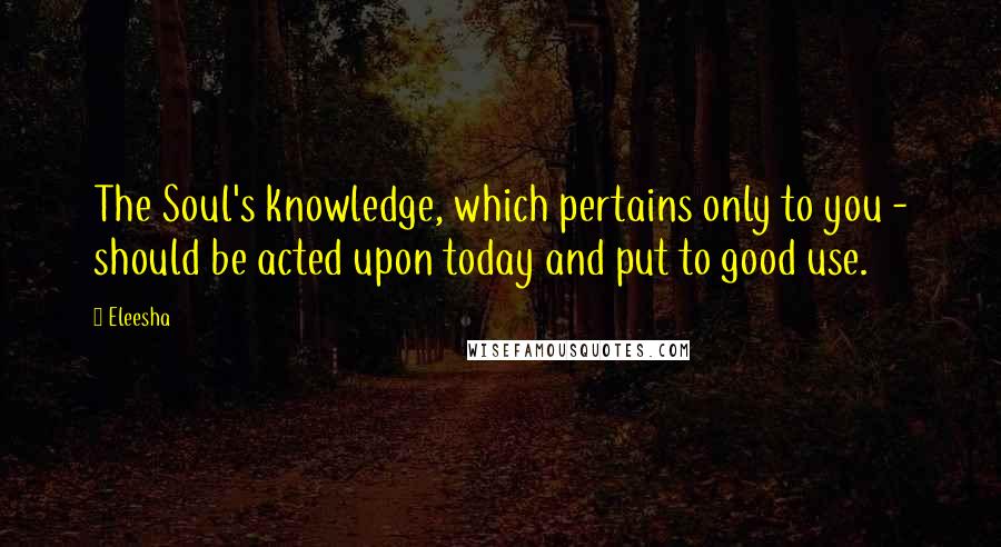 Eleesha Quotes: The Soul's knowledge, which pertains only to you - should be acted upon today and put to good use.