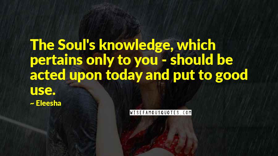 Eleesha Quotes: The Soul's knowledge, which pertains only to you - should be acted upon today and put to good use.