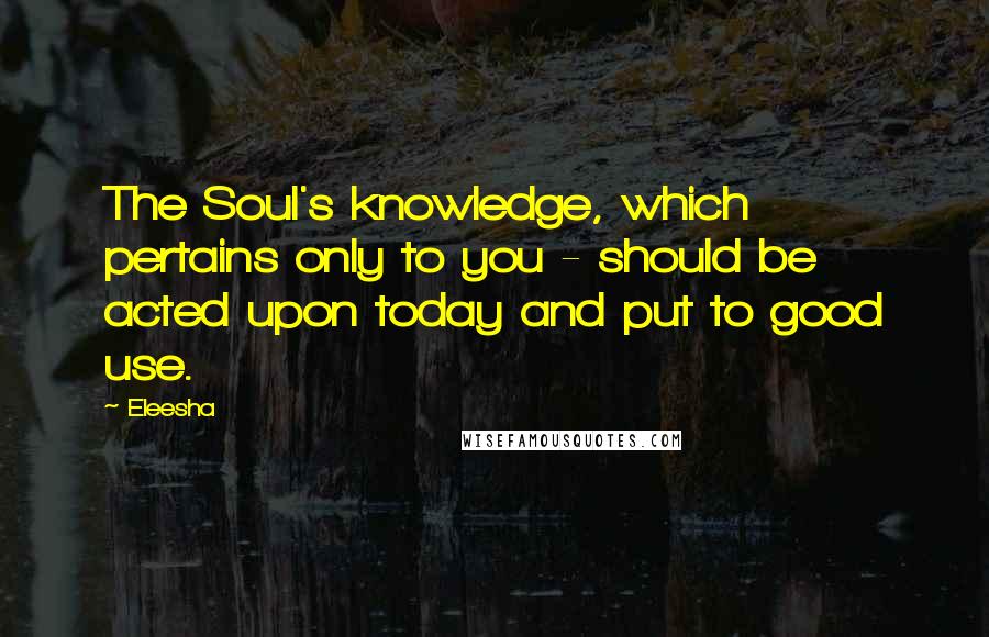 Eleesha Quotes: The Soul's knowledge, which pertains only to you - should be acted upon today and put to good use.