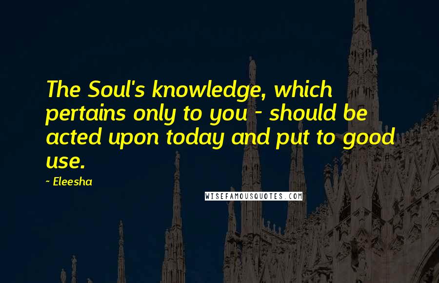 Eleesha Quotes: The Soul's knowledge, which pertains only to you - should be acted upon today and put to good use.