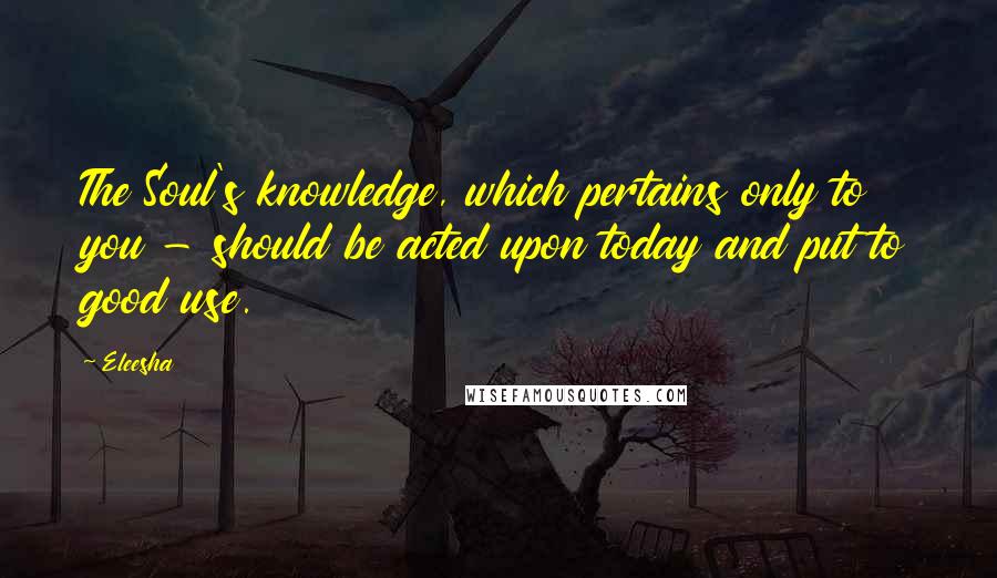 Eleesha Quotes: The Soul's knowledge, which pertains only to you - should be acted upon today and put to good use.