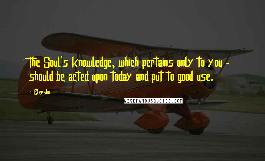 Eleesha Quotes: The Soul's knowledge, which pertains only to you - should be acted upon today and put to good use.