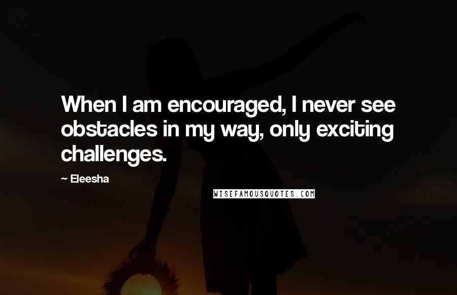Eleesha Quotes: When I am encouraged, I never see obstacles in my way, only exciting challenges.