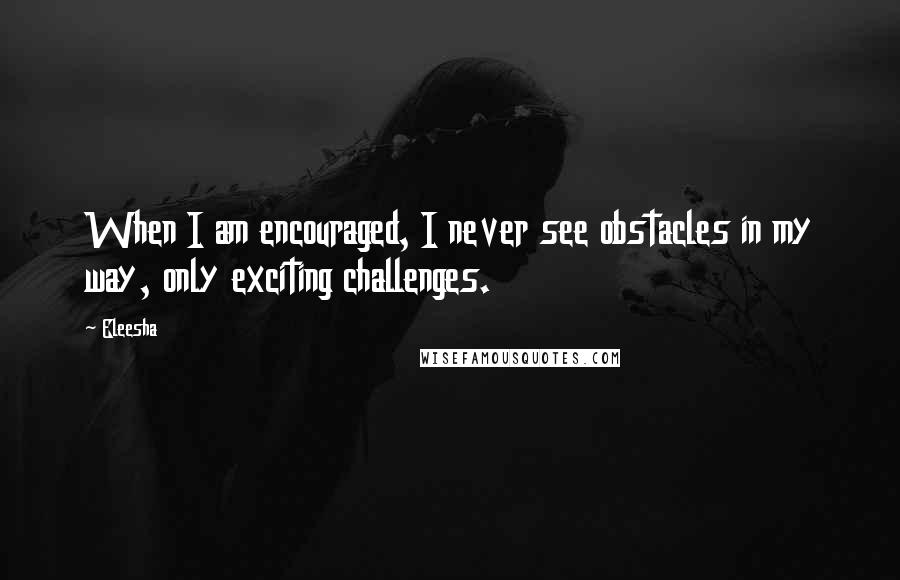 Eleesha Quotes: When I am encouraged, I never see obstacles in my way, only exciting challenges.