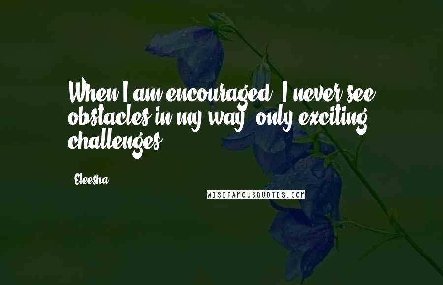 Eleesha Quotes: When I am encouraged, I never see obstacles in my way, only exciting challenges.