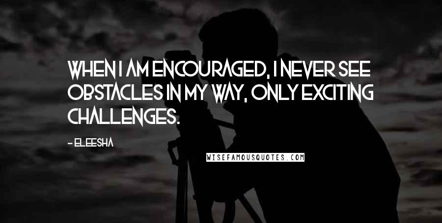 Eleesha Quotes: When I am encouraged, I never see obstacles in my way, only exciting challenges.