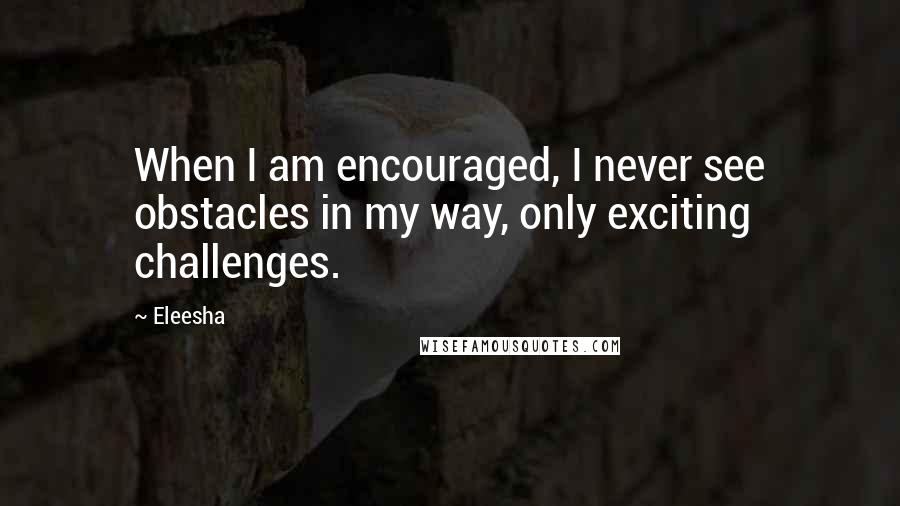 Eleesha Quotes: When I am encouraged, I never see obstacles in my way, only exciting challenges.