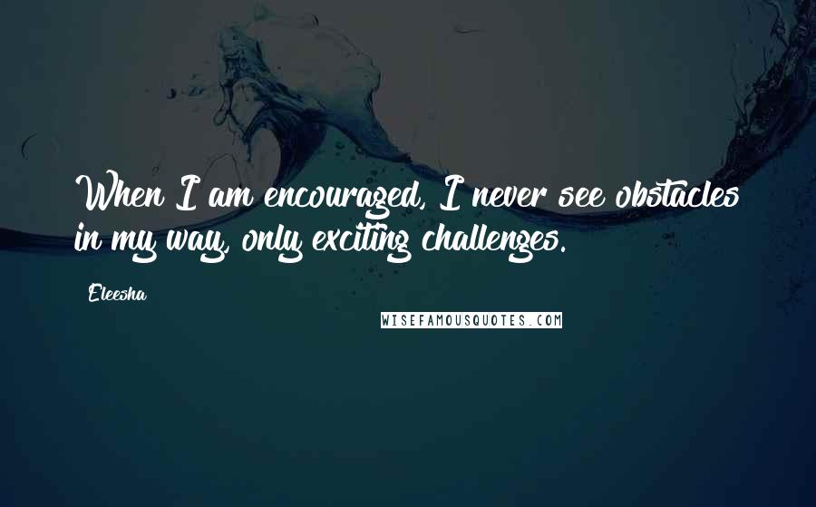 Eleesha Quotes: When I am encouraged, I never see obstacles in my way, only exciting challenges.