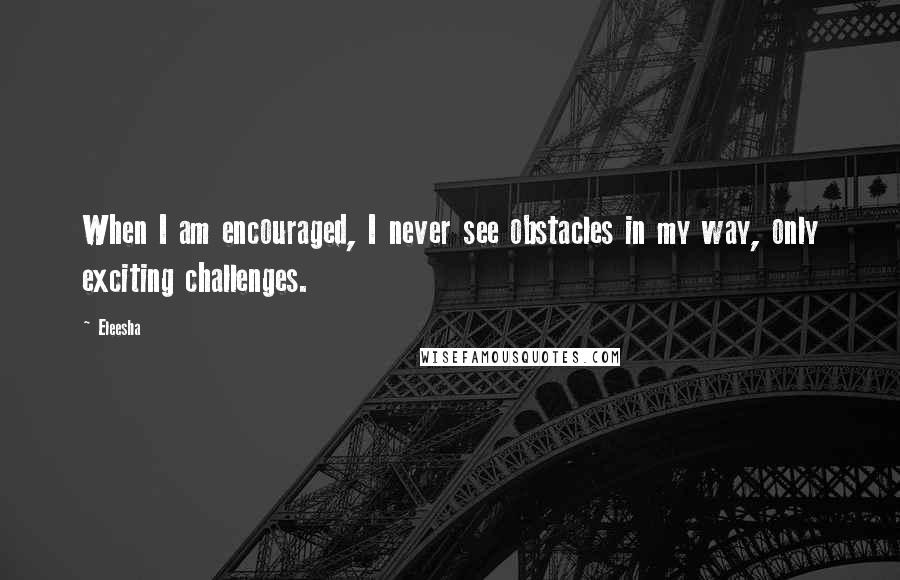 Eleesha Quotes: When I am encouraged, I never see obstacles in my way, only exciting challenges.