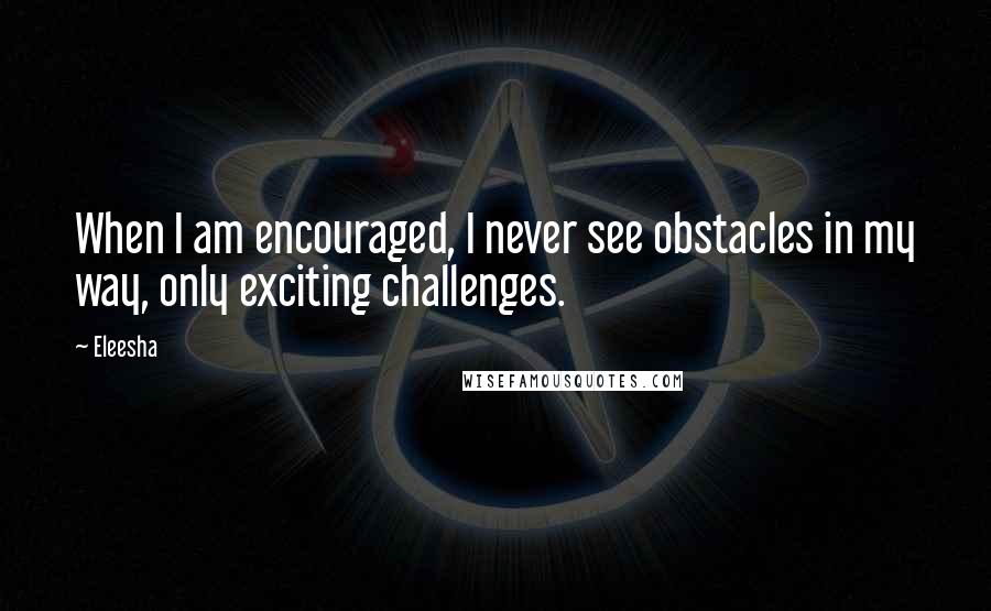 Eleesha Quotes: When I am encouraged, I never see obstacles in my way, only exciting challenges.