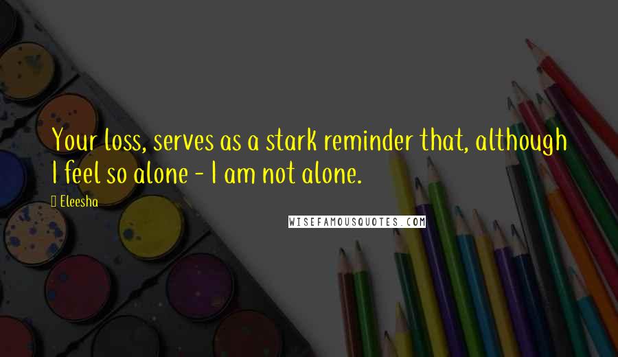 Eleesha Quotes: Your loss, serves as a stark reminder that, although I feel so alone - I am not alone.