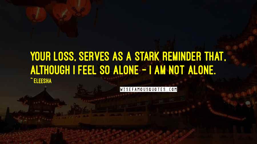 Eleesha Quotes: Your loss, serves as a stark reminder that, although I feel so alone - I am not alone.