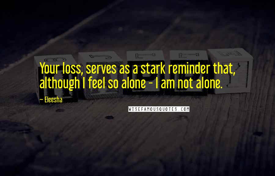 Eleesha Quotes: Your loss, serves as a stark reminder that, although I feel so alone - I am not alone.