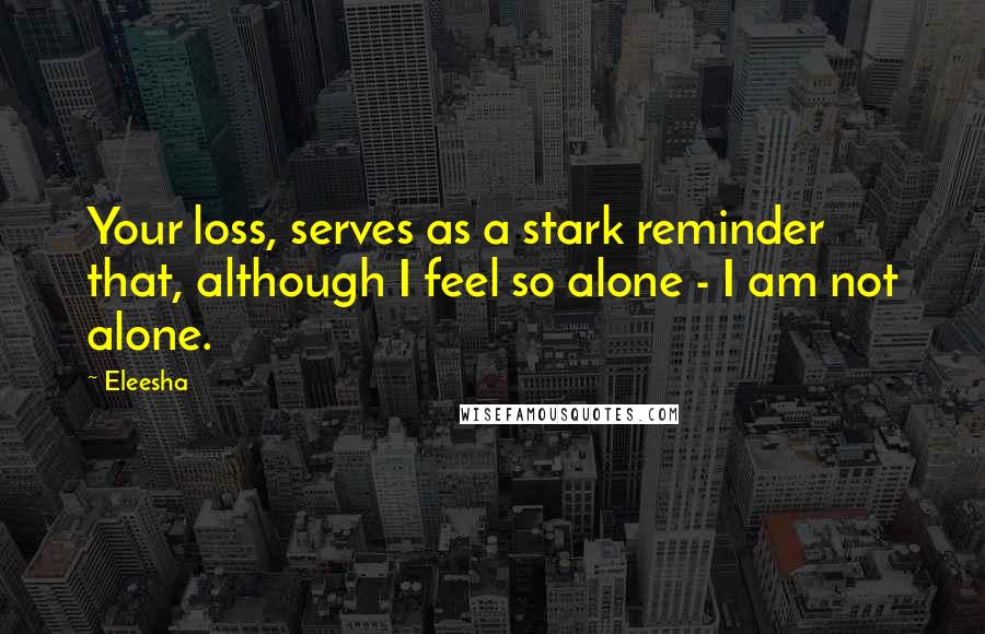 Eleesha Quotes: Your loss, serves as a stark reminder that, although I feel so alone - I am not alone.