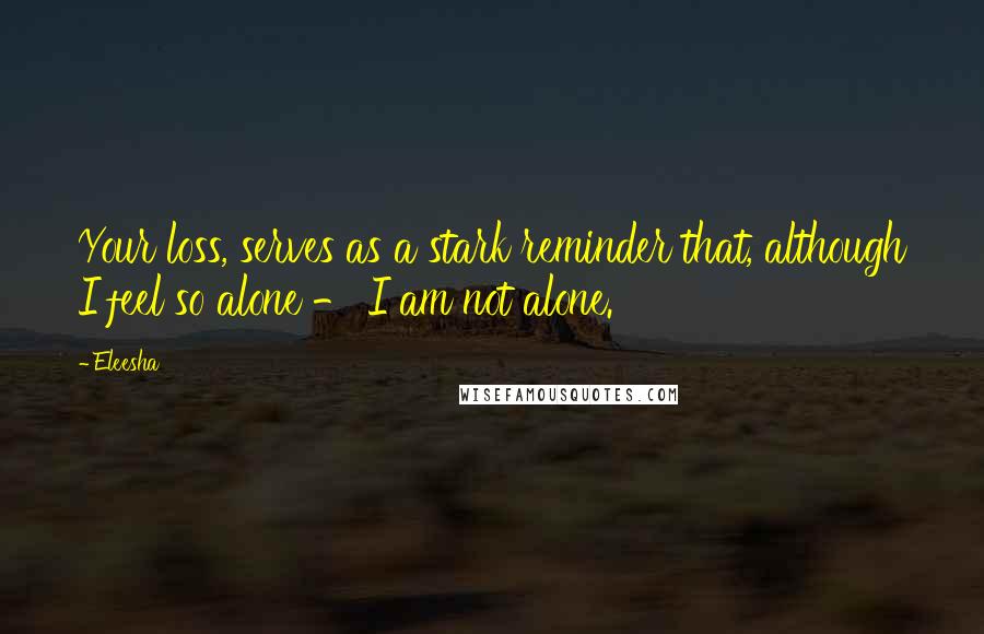 Eleesha Quotes: Your loss, serves as a stark reminder that, although I feel so alone - I am not alone.
