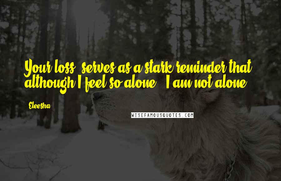 Eleesha Quotes: Your loss, serves as a stark reminder that, although I feel so alone - I am not alone.