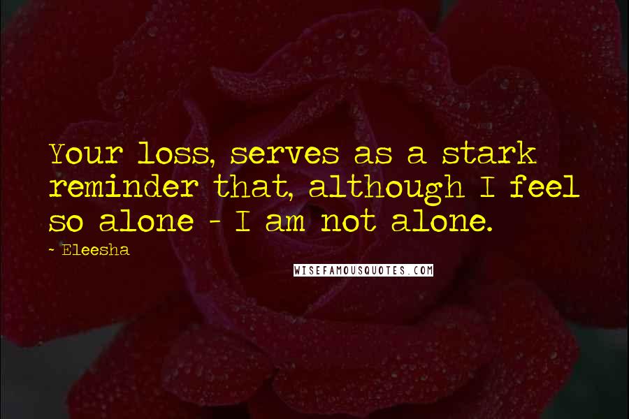 Eleesha Quotes: Your loss, serves as a stark reminder that, although I feel so alone - I am not alone.