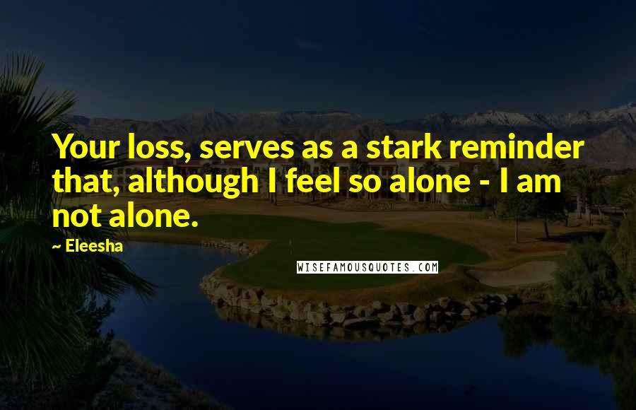 Eleesha Quotes: Your loss, serves as a stark reminder that, although I feel so alone - I am not alone.