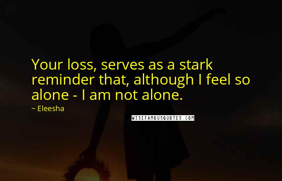 Eleesha Quotes: Your loss, serves as a stark reminder that, although I feel so alone - I am not alone.