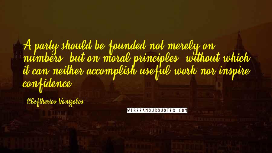 Eleftherios Venizelos Quotes: A party should be founded not merely on numbers, but on moral principles, without which it can neither accomplish useful work nor inspire confidence.