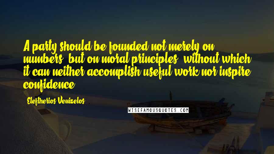 Eleftherios Venizelos Quotes: A party should be founded not merely on numbers, but on moral principles, without which it can neither accomplish useful work nor inspire confidence.