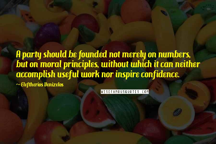 Eleftherios Venizelos Quotes: A party should be founded not merely on numbers, but on moral principles, without which it can neither accomplish useful work nor inspire confidence.