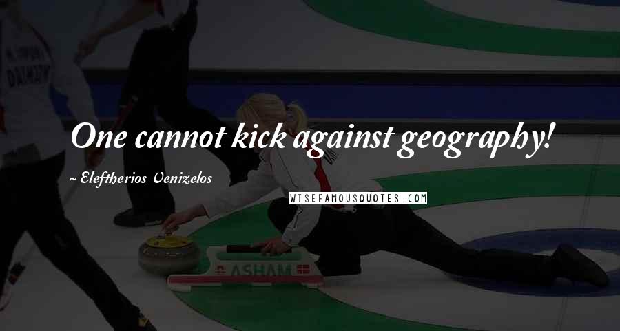 Eleftherios Venizelos Quotes: One cannot kick against geography!