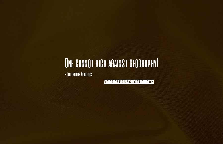 Eleftherios Venizelos Quotes: One cannot kick against geography!