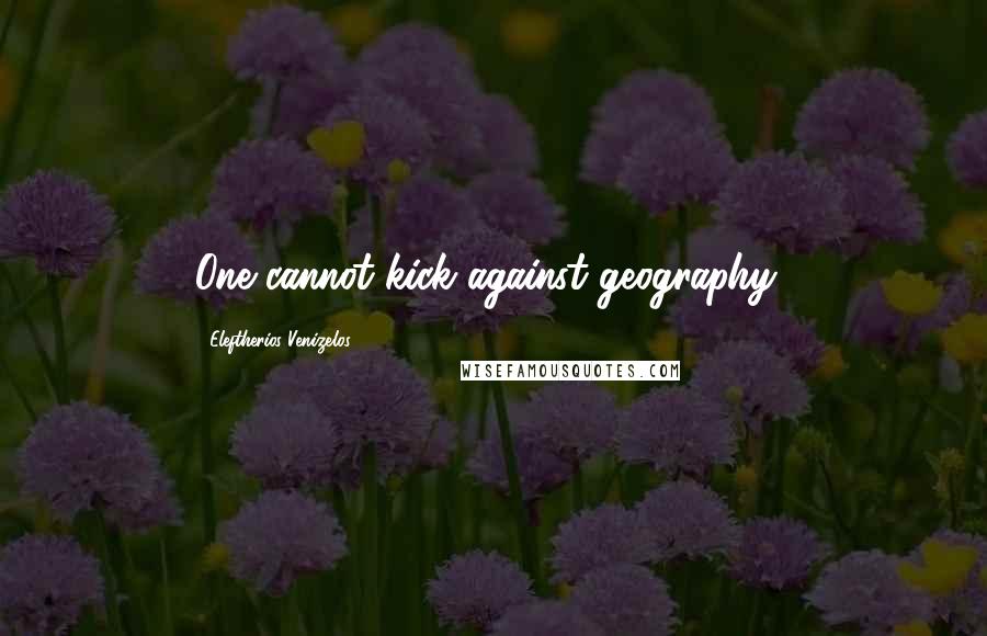 Eleftherios Venizelos Quotes: One cannot kick against geography!