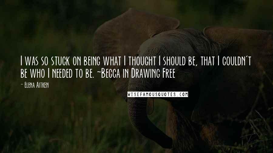 Elena Aitken Quotes: I was so stuck on being what I thought I should be, that I couldn't be who I needed to be. ~Becca in Drawing Free