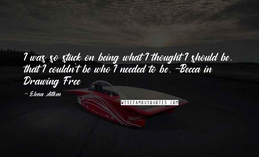 Elena Aitken Quotes: I was so stuck on being what I thought I should be, that I couldn't be who I needed to be. ~Becca in Drawing Free