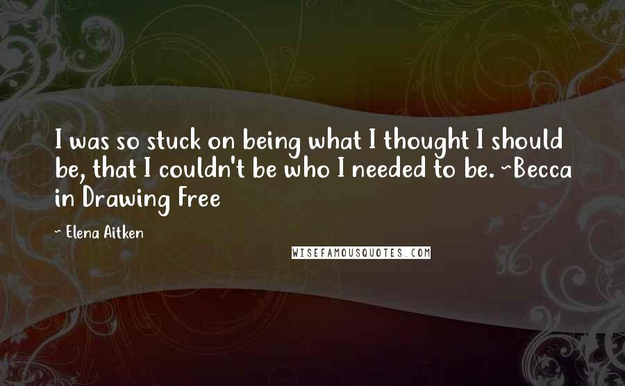 Elena Aitken Quotes: I was so stuck on being what I thought I should be, that I couldn't be who I needed to be. ~Becca in Drawing Free
