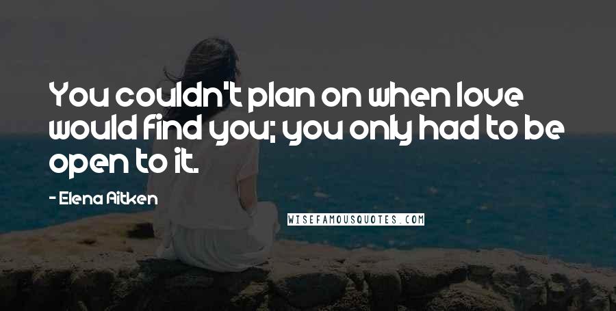 Elena Aitken Quotes: You couldn't plan on when love would find you; you only had to be open to it.