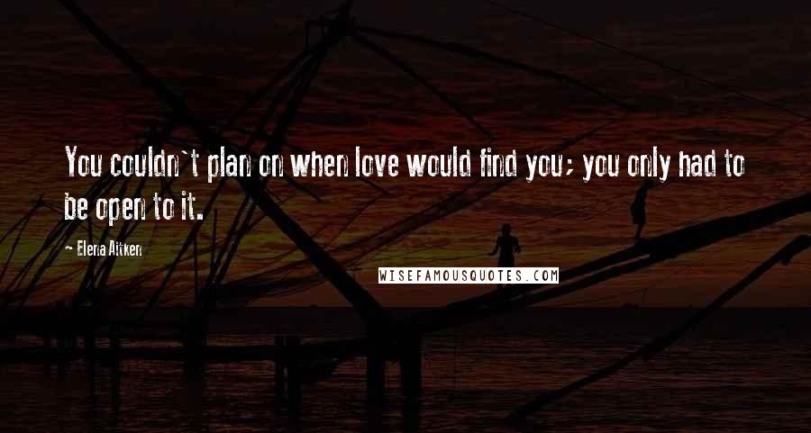 Elena Aitken Quotes: You couldn't plan on when love would find you; you only had to be open to it.