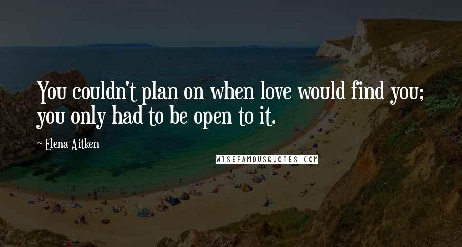 Elena Aitken Quotes: You couldn't plan on when love would find you; you only had to be open to it.