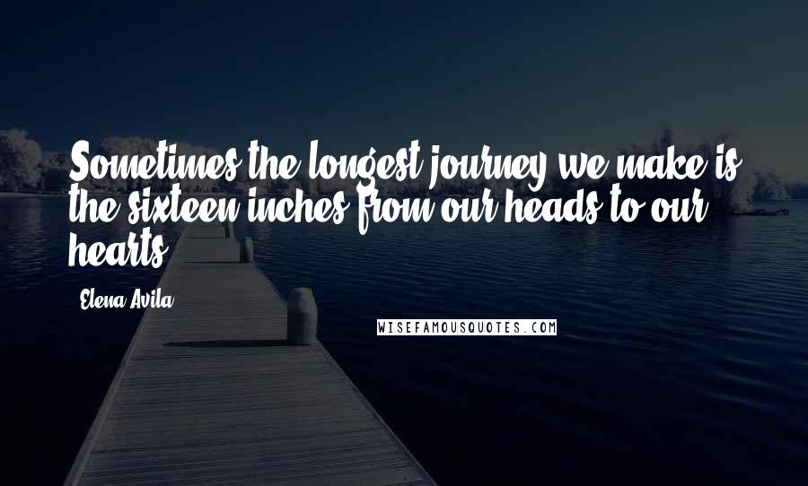 Elena Avila Quotes: Sometimes the longest journey we make is the sixteen inches from our heads to our hearts.