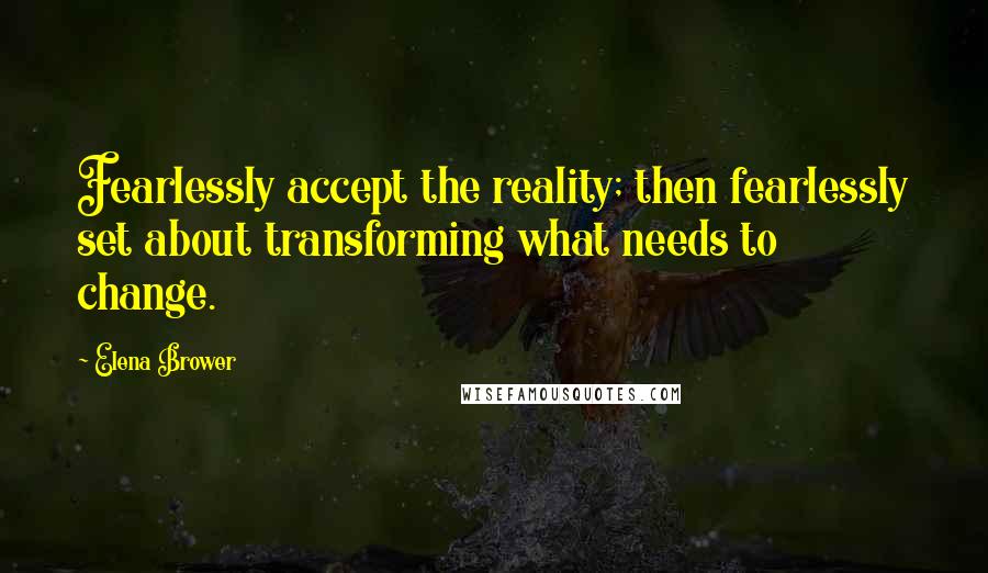 Elena Brower Quotes: Fearlessly accept the reality; then fearlessly set about transforming what needs to change.