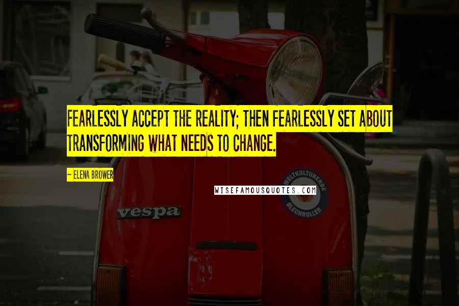 Elena Brower Quotes: Fearlessly accept the reality; then fearlessly set about transforming what needs to change.